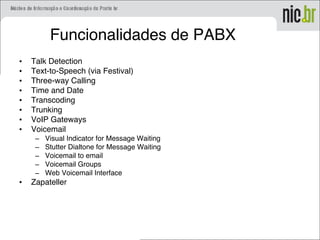 Funcionalidades de PABX
• Talk Detection
• Text-to-Speech (via Festival)
• Three-way Calling
• Time and Date
• Transcoding
• Trunking
• VoIP Gateways
• Voicemail
– Visual Indicator for Message Waiting
– Stutter Dialtone for Message Waiting
– Voicemail to email
– Voicemail Groups
– Web Voicemail Interface
• Zapateller
 