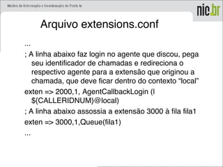 Arquivo extensions.conf
...
; A linha abaixo faz login no agente que discou, pega
seu identificador de chamadas e redireciona o
respectivo agente para a extensão que originou a
chamada, que deve ficar dentro do contexto “local”
exten => 2000,1, AgentCallbackLogin (|
${CALLERIDNUM}@local)
; A linha abaixo assossia a extensão 3000 à fila fila1
exten => 3000,1,Queue(fila1)
...
 