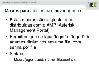 Macros para adicionar/remover agentes
• Estas macros são originalmente
distribuídas com o AMP (Asterisk
Management Portal)
• Permitem que se faça “login” e “logoff” de
agentes dinâmicos em uma fila, com
senha por fila
• Sintaxe:
– Macro(agent-add, nome_file,senha);
 