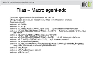 Filas – Macro agent-add
; Adiciona Agente/Membro dinamicamente em uma fila
; Pergunta pela extensão, se não colocada, utiliza o identificador de chamada
[macro-agent-add]
exten => s,1,Wait(1)
exten => s,2,NoOp
exten => s,3,Read(CALLBACKNUM,agent-user) ; get callback number from user
exten => s,4,GotoIf($[foo${CALLBACKNUM} = foo]?5:7)) ; if user just pressed # or timed out,
use cidnum
exten => s,5,SetVar(CALLBACKNUM=${CALLERIDNUM})
exten => s,6,GotoIf($[foo${CALLBACKNUM} = foo]?2)) ; if still no number, start over
exten => s,7,GotoIf($[foo${ARG2} = foo]?9:8)) ; arg2 is queue password
exten => s,8,Authenticate(${ARG2})
exten => s,9,AddQueueMember(${ARG1}|Local/${CALLBACKNUM}@contexto_desejado) ;
using chan_local allows us to have agents over trunks
exten => s,10,Wait(1)
exten => s,11,Playback(agent-loginok)
exten => s,12,Hangup()
 
