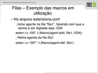 Filas – Exemplo das macros em
utilização
– No arquivo extensions.conf
; inclui agente na fila “fila1”, fazendo com que a
senha a ser digitada seja 1234
exten => 100*,1,Macro(agent-add, fila1,1234);
; Retira agente da fila fila1
exten => 100**,1,Macro(agent-del, fila1)
 