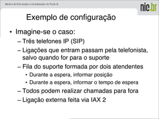 Exemplo de configuração
• Imagine-se o caso:
– Três telefones IP (SIP)
– Ligações que entram passam pela telefonista,
salvo quando for para o suporte
– Fila do suporte formada por dois atendentes
• Durante a espera, informar posição
• Durante a espera, informar o tempo de espera
– Todos podem realizar chamadas para fora
– Ligação externa feita via IAX 2
 