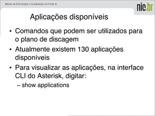 Aplicações disponíveis
• Comandos que podem ser utilizados para
o plano de discagem
• Atualmente existem 130 aplicações
disponíveis
• Para visualizar as aplicações, na interface
CLI do Asterisk, digitar:
– show applications
 