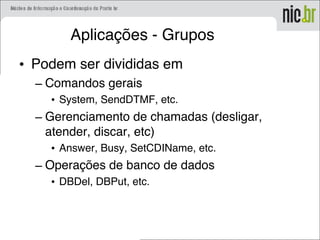 Aplicações - Grupos
• Podem ser divididas em
– Comandos gerais
• System, SendDTMF, etc.
– Gerenciamento de chamadas (desligar,
atender, discar, etc)
• Answer, Busy, SetCDIName, etc.
– Operações de banco de dados
• DBDel, DBPut, etc.
 