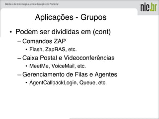 Aplicações - Grupos
• Podem ser divididas em (cont)
– Comandos ZAP
• Flash, ZapRAS, etc.
– Caixa Postal e Videoconferências
• MeetMe, VoiceMail, etc.
– Gerenciamento de Filas e Agentes
• AgentCallbackLogin, Queue, etc.
 