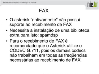 FAX
• O asterisk “nativamente” não possui
suporte ao recebimento de FAX
• Necessita a instalação de uma biblioteca
extra para isto: spamdsp
• Para o recebimento de FAX é
recomendado que o Asterisk utilize o
CODEC G.711, pois os demais codecs
não trabalham em todas as freqüencias
necessárias ao recebimento de FAX
 