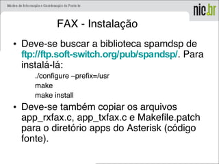 FAX - Instalação
• Deve-se buscar a biblioteca spamdsp de
ftp://ftp.soft-switch.org/pub/spandsp/. Para
instalá-lá:
./configure –prefix=/usr
make
make install
• Deve-se também copiar os arquivos
app_rxfax.c, app_txfax.c e Makefile.patch
para o diretório apps do Asterisk (código
fonte).
 