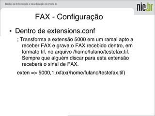FAX - Configuração
• Dentro de extensions.conf
; Transforma a extensão 5000 em um ramal apto a
receber FAX e grava o FAX recebido dentro, em
formato tif, no arquivo /home/fulano/testefax.tif.
Sempre que alguém discar para esta extensão
receberá o sinal de FAX.
exten => 5000,1,rxfax(/home/fulano/testefax.tif)
 