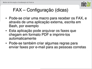 FAX – Configuração (dicas)
• Pode-se criar uma macro para receber os FAX, e
através de uma aplicação externa, escrita em
Bash, por exemplo
• Esta aplicação pode arquivar os faxes que
chegam em formato PDF e imprimi-los
automaticamente
• Pode-se também criar algumas regras para
enviar faxes por e-mail para as pessoas corretas
 