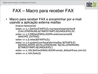 FAX – Macro para receber FAX
• Macro para receber FAX e encaminhar por e-mail
usando a aplicação externa mailfax
[macro-faxreceive]
exten => s,1,SetVar(FAXFILE=/var/spool/asterisk/fax/$
{CALLERIDNUM}-${TIMESTAMP}-${UNIQUEID}.tif)
exten => s,2,DBGet(EMAILADDR=extensionemail/$
{MACRO_EXTEN})
exten => s,3,rxfax(${FAXFILE})
exten => s,4,system(/usr/local/sbin/mailfax ${FAXFILE}
${EMAILADDR} ${CALLERIDNUM} "${CALLERIDNUM}-
${TIMESTAMP}-${UNIQUEID}")
exten => s,103,SetVar(EMAILADDR=email_default@xxx.com.br)
exten => s,104,Goto(3)
 