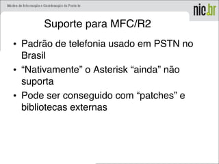 Suporte para MFC/R2
• Padrão de telefonia usado em PSTN no
Brasil
• “Nativamente” o Asterisk “ainda” não
suporta
• Pode ser conseguido com “patches” e
bibliotecas externas
 