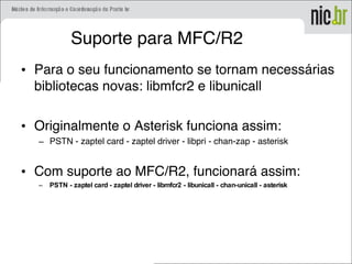 Suporte para MFC/R2
• Para o seu funcionamento se tornam necessárias
bibliotecas novas: libmfcr2 e libunicall
• Originalmente o Asterisk funciona assim:
– PSTN - zaptel card - zaptel driver - libpri - chan-zap - asterisk
• Com suporte ao MFC/R2, funcionará assim:
– PSTN - zaptel card - zaptel driver - libmfcr2 - libunicall - chan-unicall - asterisk
 