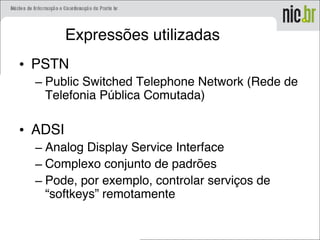 Expressões utilizadas
• PSTN
– Public Switched Telephone Network (Rede de
Telefonia Pública Comutada)
• ADSI
– Analog Display Service Interface
– Complexo conjunto de padrões
– Pode, por exemplo, controlar serviços de
“softkeys” remotamente
 