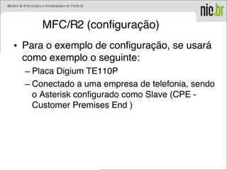 MFC/R2 (configuração)
• Para o exemplo de configuração, se usará
como exemplo o seguinte:
– Placa Digium TE110P
– Conectado a uma empresa de telefonia, sendo
o Asterisk configurado como Slave (CPE -
Customer Premises End )
 
