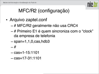 MFC/R2 (configuração)
• Arquivo zaptel.conf
– # MFC/R2 geralmente não usa CRC4
– # Primeiro E1 é quem sincroniza com o “clock”
da empresa de telefonia
– span=1,1,0,cas,hdb3
– #
– cas=1-15:1101
– cas=17-31:1101
 