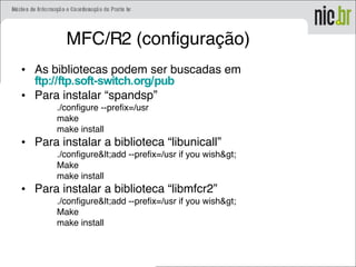 MFC/R2 (configuração)
• As bibliotecas podem ser buscadas em
ftp://ftp.soft-switch.org/pub
• Para instalar “spandsp”
./configure --prefix=/usr
make
make install
• Para instalar a biblioteca “libunicall”
./configure<add --prefix=/usr if you wish>
Make
make install
• Para instalar a biblioteca “libmfcr2”
./configure<add --prefix=/usr if you wish>
Make
make install
 