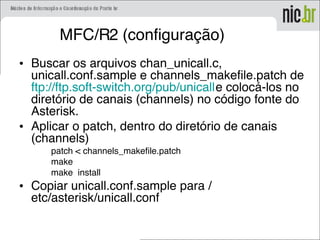 MFC/R2 (configuração)
• Buscar os arquivos chan_unicall.c,
unicall.conf.sample e channels_makefile.patch de
ftp://ftp.soft-switch.org/pub/unicalle colocá-los no
diretório de canais (channels) no código fonte do
Asterisk.
• Aplicar o patch, dentro do diretório de canais
(channels)
patch < channels_makefile.patch
make
make install
• Copiar unicall.conf.sample para /
etc/asterisk/unicall.conf
 