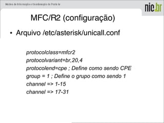 MFC/R2 (configuração)
• Arquivo /etc/asterisk/unicall.conf
protocolclass=mfcr2
protocolvariant=br,20,4
protocolend=cpe ; Define como sendo CPE
group = 1 ; Define o grupo como sendo 1
channel => 1-15
channel => 17-31
 