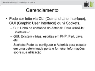 Gerenciamento
• Pode ser feito via CLI (Comand Line Interface),
GUI (Graphic User Interface) ou vi Sockets.
– CLI: Linha de comando do Asterisk. Para utilizá-la:
# asterisk –r
– GUI: Existem várias, escritas em PHP, Perl, Java,
etc.
– Sockets: Pode-se configurar o Asterisk para escutar
em uma determinada porta e fornecer informações
sobre sua utilização
 