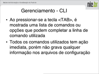 Gerenciamento - CLI
• Ao pressionar-se a tecla <TAB>, é
mostrada uma lista de comandos ou
opções que podem completar a linha de
comando utilizada
• Todos os comandos utilizados tem ação
imediata, porém não grava qualquer
informação nos arquivos de configuração
 