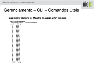 Gerenciamento – CLI – Comandos Úteis
• zap show channels: Mostra os caias ZAP em uso
inoc-s1*CLI> zap show channels
Chan Extension Context Language MusicOnHold
pseudo isdn-cg
1 isdn-cg
2 isdn-cg
3 isdn-cg
4 isdn-cg
5 isdn-cg
6 isdn-cg
7 isdn-cg
8 isdn-cg
9 isdn-cg
10 isdn-cg
11 isdn-cg
12 isdn-cg
13 isdn-cg
14 isdn-cg
15 isdn-cg
17 isdn-cg
18 isdn-cg
19 isdn-cg
20 isdn-cg
21 isdn-cg
22 isdn-cg
23 isdn-cg
24 isdn-cg
25 isdn-cg
26 isdn-cg
27 isdn-cg
28 isdn-cg
29 isdn-cg
30 isdn-cg
31 3520 isdn-cg
 
