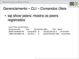Gerenciamento – CLI – Comandos Úteis
• sip show peers: mostra os peers
registrados
inoc-s1*CLI> sip show peers
Name/username Host Dyn Nat ACL Mask Port Status
28590*100/28590*100 (Unspecified) D 255.255.255.255 0 Unmonitored
19089*100/19089*100 192.168.1.1 D 255.255.255.255 5060 Unmonitored
 