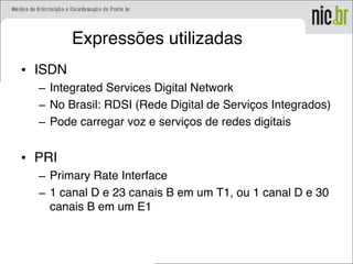 Expressões utilizadas
• ISDN
– Integrated Services Digital Network
– No Brasil: RDSI (Rede Digital de Serviços Integrados)
– Pode carregar voz e serviços de redes digitais
• PRI
– Primary Rate Interface
– 1 canal D e 23 canais B em um T1, ou 1 canal D e 30
canais B em um E1
 