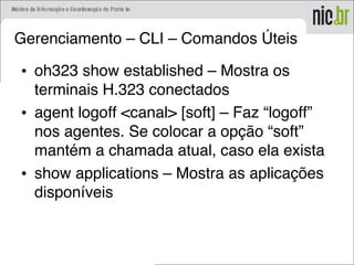Gerenciamento – CLI – Comandos Úteis
• oh323 show established – Mostra os
terminais H.323 conectados
• agent logoff <canal> [soft] – Faz “logoff”
nos agentes. Se colocar a opção “soft”
mantém a chamada atual, caso ela exista
• show applications – Mostra as aplicações
disponíveis
 