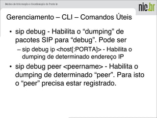 Gerenciamento – CLI – Comandos Úteis
• sip debug - Habilita o “dumping” de
pacotes SIP para “debug”. Pode ser
– sip debug ip <host[:PORTA]> - Habilita o
dumping de determinado endereço IP
• sip debug peer <peername> - Habilita o
dumping de determinado “peer”. Para isto
o “peer” precisa estar registrado.
 
