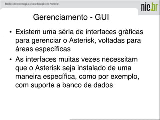Gerenciamento - GUI
• Existem uma séria de interfaces gráficas
para gerenciar o Asterisk, voltadas para
áreas específicas
• As interfaces muitas vezes necessitam
que o Asterisk seja instalado de uma
maneira específica, como por exemplo,
com suporte a banco de dados
 