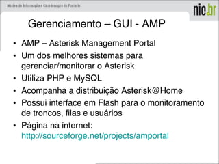 Gerenciamento – GUI - AMP
• AMP – Asterisk Management Portal
• Um dos melhores sistemas para
gerenciar/monitorar o Asterisk
• Utiliza PHP e MySQL
• Acompanha a distribuição Asterisk@Home
• Possui interface em Flash para o monitoramento
de troncos, filas e usuários
• Página na internet:
http://sourceforge.net/projects/amportal
 
