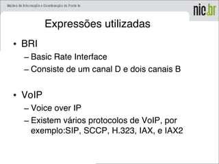 Expressões utilizadas
• BRI
– Basic Rate Interface
– Consiste de um canal D e dois canais B
• VoIP
– Voice over IP
– Existem vários protocolos de VoIP, por
exemplo:SIP, SCCP, H.323, IAX, e IAX2
 