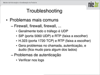Troubleshooting
• Problemas mais comuns
– Firewall, firewall, firewall, ...
• Geralmente todo o tráfego é UDP
• SIP (porta 5060 UDP) e RTP (faixa a escolher)
• H.323 (porta 1720 TCP) e RTP (faixa a escolher)
• Gera problemas no chamada, autenticação, e
áudio (fica mudo para algum dos lados)
– Problemas de autenticação
• Verificar nos logs
 