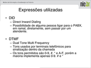 Expressões utilizadas
• DID
– Direct Inward Dialing
– Possibilidade de alguma pessoa ligar para o PABX,
em ramal, diretamente, sem passar por um
atendente.
• DTMF
– Dual Tone Multi Frequency
– Tons usados por terminais telefônicos para
sinalização dentro da chamada
– Os tons permitidos são 0-9, #, * e A-F, porém a
maioria implementa apenas 0-9. # e *
 