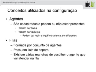 Conceitos utilizados na configuração
• Agentes
– São cadastrados e podem ou não estar presentes
• Podem ser fixos
• Podem ser móveis
– Podem dar login e logoff no sistema, em diferentes
• Filas
– Formada por conjunto de agentes
– Possuem lista de espera
– Existem várias maneiras de escolher o agente que
vai atender na fila
 