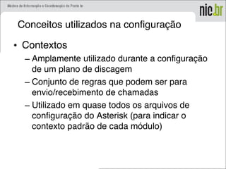 Conceitos utilizados na configuração
• Contextos
– Amplamente utilizado durante a configuração
de um plano de discagem
– Conjunto de regras que podem ser para
envio/recebimento de chamadas
– Utilizado em quase todos os arquivos de
configuração do Asterisk (para indicar o
contexto padrão de cada módulo)
 