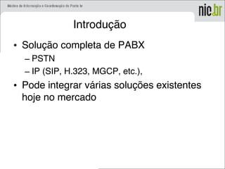Introdução
• Solução completa de PABX
– PSTN
– IP (SIP, H.323, MGCP, etc.),
• Pode integrar várias soluções existentes
hoje no mercado
 