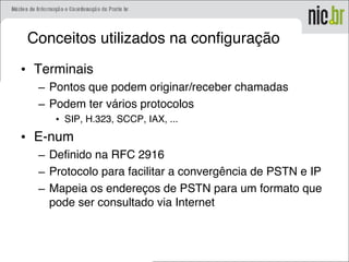 Conceitos utilizados na configuração
• Terminais
– Pontos que podem originar/receber chamadas
– Podem ter vários protocolos
• SIP, H.323, SCCP, IAX, ...
• E-num
– Definido na RFC 2916
– Protocolo para facilitar a convergência de PSTN e IP
– Mapeia os endereços de PSTN para um formato que
pode ser consultado via Internet
 