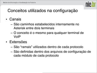 Conceitos utilizados na configuração
• Canais
– São caminhos estabelecidos internamente no
Asterisk entre dois terminais
– O conceito é o mesmo para qualquer terminal de
VoIP
• Extensões
– São “ramais” utilizados dentro de cada protocolo
– São definidas dentro dos arquivos de configuração de
cada módulo de cada protocolo
 