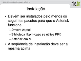 Instalação
• Devem ser instalados pelo menos os
seguintes pacotes para que o Asterisk
funcione
– Drivers zaptel
– Biblioteca libpri (caso se utilize PRI)
– Asterisk em sí
• A seqüência de instalação deve ser a
mesma acima
 