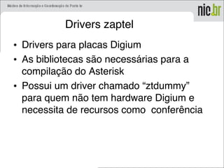 Drivers zaptel
• Drivers para placas Digium
• As bibliotecas são necessárias para a
compilação do Asterisk
• Possui um driver chamado “ztdummy”
para quem não tem hardware Digium e
necessita de recursos como conferência
 