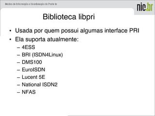 Biblioteca libpri
• Usada por quem possui algumas interface PRI
• Ela suporta atualmente:
– 4ESS
– BRI (ISDN4Linux)
– DMS100
– EuroISDN
– Lucent 5E
– National ISDN2
– NFAS
 