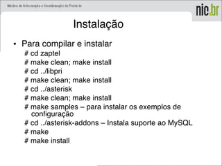 Instalação
• Para compilar e instalar
# cd zaptel
# make clean; make install
# cd ../libpri
# make clean; make install
# cd ../asterisk
# make clean; make install
# make samples – para instalar os exemplos de
configuração
# cd ../asterisk-addons – Instala suporte ao MySQL
# make
# make install
 