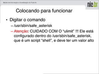 Colocando para funcionar
• Digitar o comando
– /usr/sbin/safe_asterisk
– Atenção: CUIDADO COM O “ulimit” !!! Ele está
configurado dentro do /usr/sbin/safe_asterisk,
que é um script “shell”, e deve ter um valor alto
 