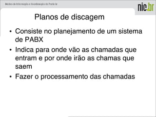 Planos de discagem
• Consiste no planejamento de um sistema
de PABX
• Indica para onde vão as chamadas que
entram e por onde irão as chamas que
saem
• Fazer o processamento das chamadas
 