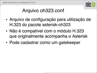 Arquivo oh323.conf
• Arquivo de configuração para utilização de
H.323 do pacote asterisk-oh323
• Não é compatível com o módulo H.323
que originalmente acompanha o Asterisk
• Pode cadastrar como um gatekeeper
 
