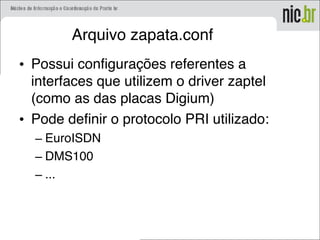 Arquivo zapata.conf
• Possui configurações referentes a
interfaces que utilizem o driver zaptel
(como as das placas Digium)
• Pode definir o protocolo PRI utilizado:
– EuroISDN
– DMS100
– ...
 