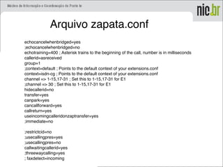 Arquivo zapata.conf
echocancelwhenbridged=yes
;echocancelwhenbridged=no
echotraining=400 ; Asterisk trains to the beginning of the call, number is in milliseconds
callerid=asreceived
group=1
;context=default ; Points to the default context of your extensions.conf
context=isdn-cg ; Points to the default context of your extensions.conf
channel => 1-15,17-31 ; Set this to 1-15,17-31 for E1
;channel => 30 ; Set this to 1-15,17-31 for E1
hidecallerid=no
transfer=yes
canpark=yes
cancallforward=yes
callreturn=yes
useincomingcalleridonzaptransfer=yes
;immediate=no
;restrictcid=no
;usecallingpres=yes
;usecallingpres=no
callwaitingcallerid=yes
;threewaycalling=yes
; faxdetect=incoming
 