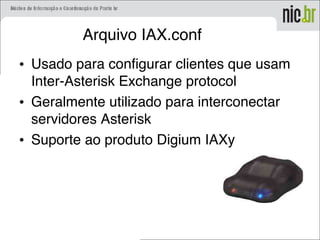 Arquivo IAX.conf
• Usado para configurar clientes que usam
Inter-Asterisk Exchange protocol
• Geralmente utilizado para interconectar
servidores Asterisk
• Suporte ao produto Digium IAXy
 
