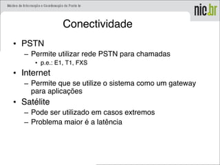 Conectividade
• PSTN
– Permite utilizar rede PSTN para chamadas
• p.e.: E1, T1, FXS
• Internet
– Permite que se utilize o sistema como um gateway
para aplicações
• Satélite
– Pode ser utilizado em casos extremos
– Problema maior é a latência
 